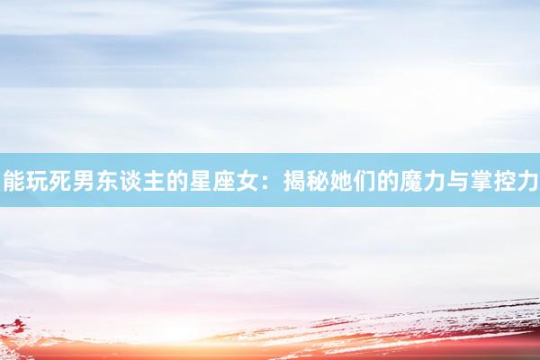 能玩死男东谈主的星座女：揭秘她们的魔力与掌控力
