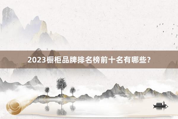 2023橱柜品牌排名榜前十名有哪些？
