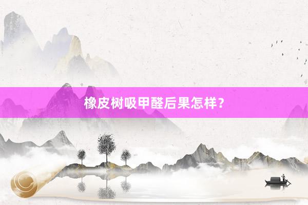 橡皮树吸甲醛后果怎样？